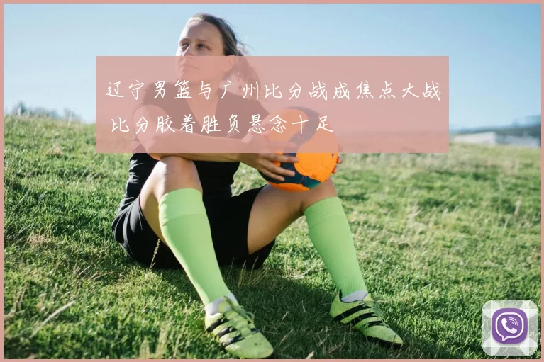 辽宁男篮与广州比分战成焦点大战 比分胶着胜负悬念十足