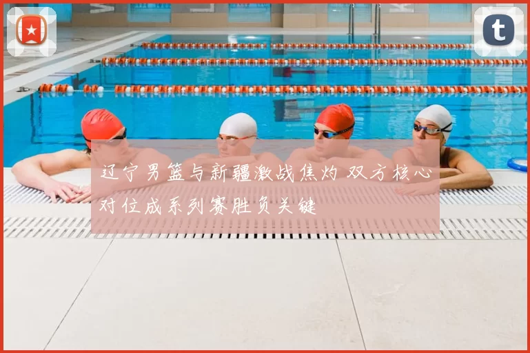 辽宁男篮与新疆激战焦灼 双方核心对位成系列赛胜负关键