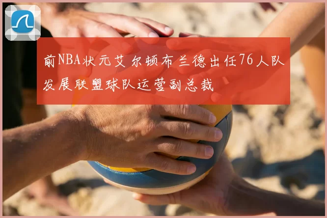 前NBA状元艾尔顿布兰德出任76人队发展联盟球队运营副总裁