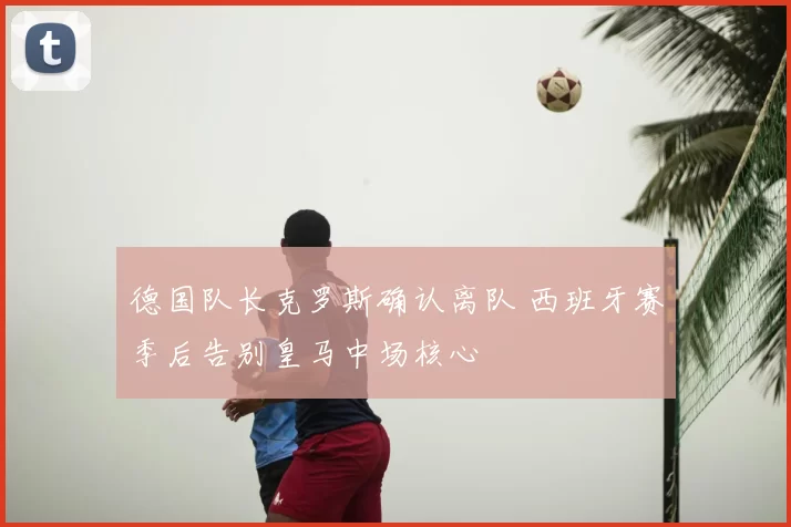 德国队长克罗斯确认离队 西班牙赛季后告别皇马中场核心