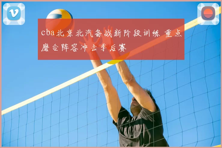 cba北京北汽备战新阶段训练 重点磨合阵容冲击季后赛