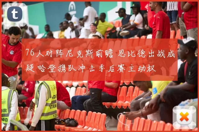 76人对阵尼克斯前瞻 恩比德出战成疑 哈登携队冲击季后赛主动权