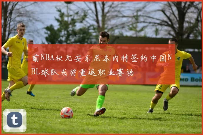 前NBA状元安东尼本内特签约中国NBL球队或将重返职业赛场