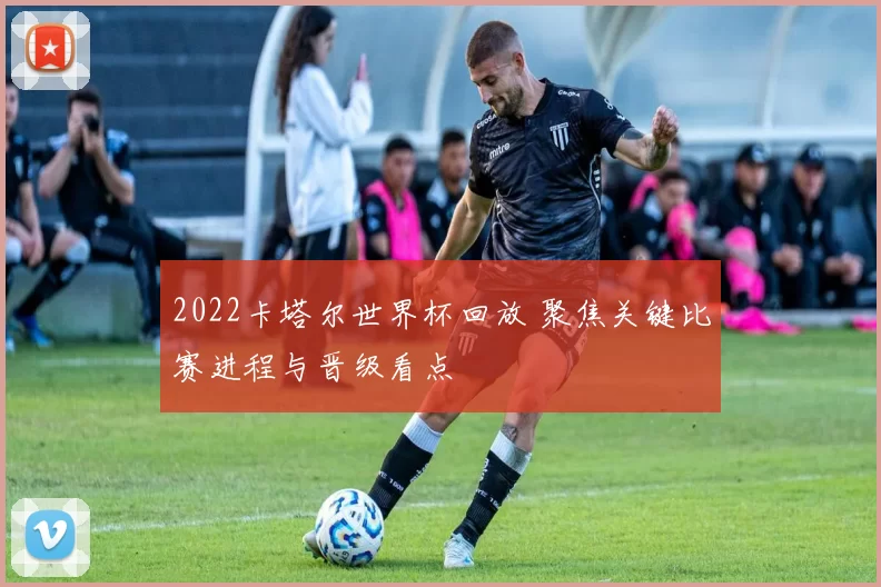2022卡塔尔世界杯回放 聚焦关键比赛进程与晋级看点