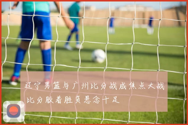 辽宁男篮与广州比分战成焦点大战 比分胶着胜负悬念十足