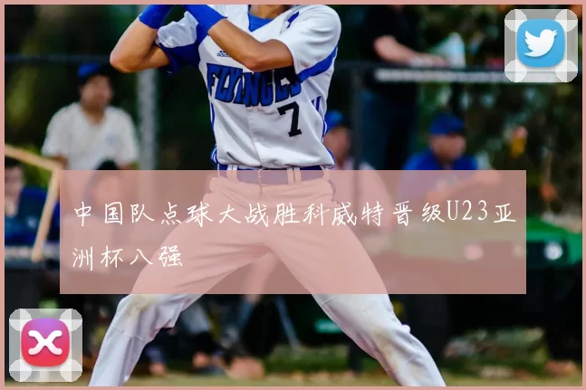 中国队点球大战胜科威特晋级U23亚洲杯八强