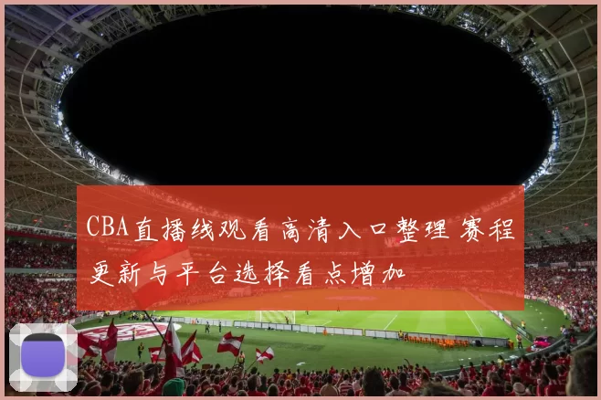 CBA直播线观看高清入口整理 赛程更新与平台选择看点增加