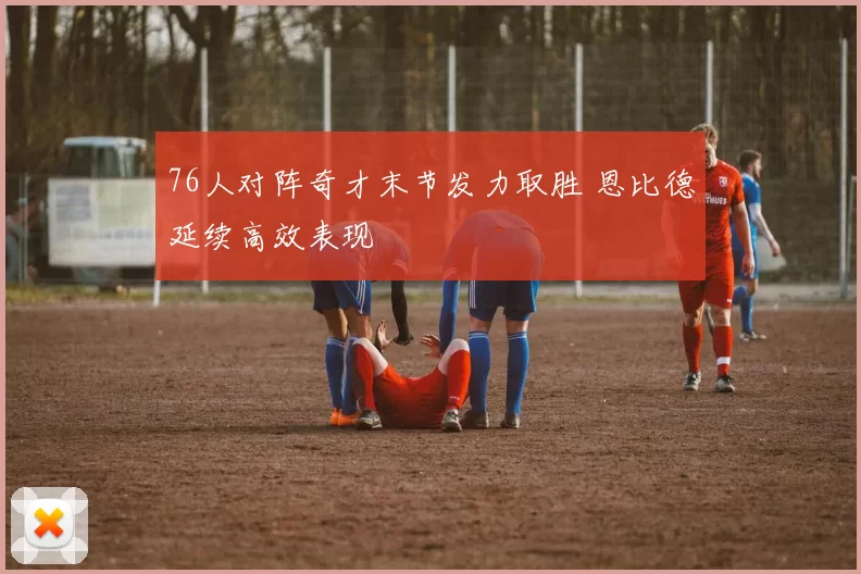 76人对阵奇才末节发力取胜 恩比德延续高效表现