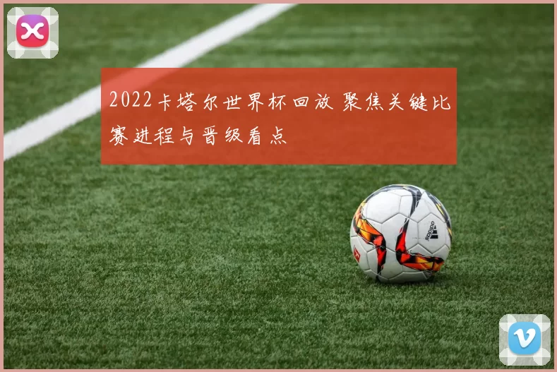 2022卡塔尔世界杯回放 聚焦关键比赛进程与晋级看点