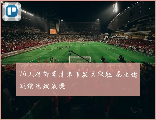 76人对阵奇才末节发力取胜 恩比德延续高效表现