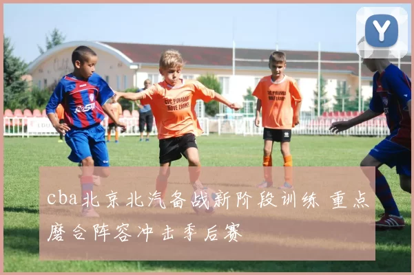 cba北京北汽备战新阶段训练 重点磨合阵容冲击季后赛