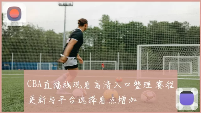 CBA直播线观看高清入口整理 赛程更新与平台选择看点增加
