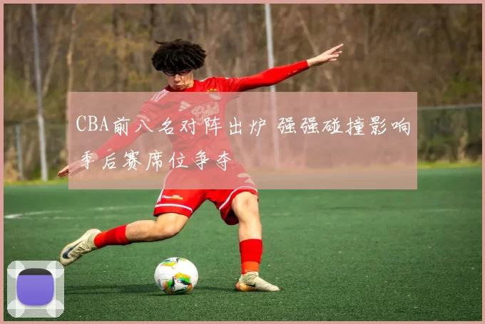 CBA前八名对阵出炉 强强碰撞影响季后赛席位争夺