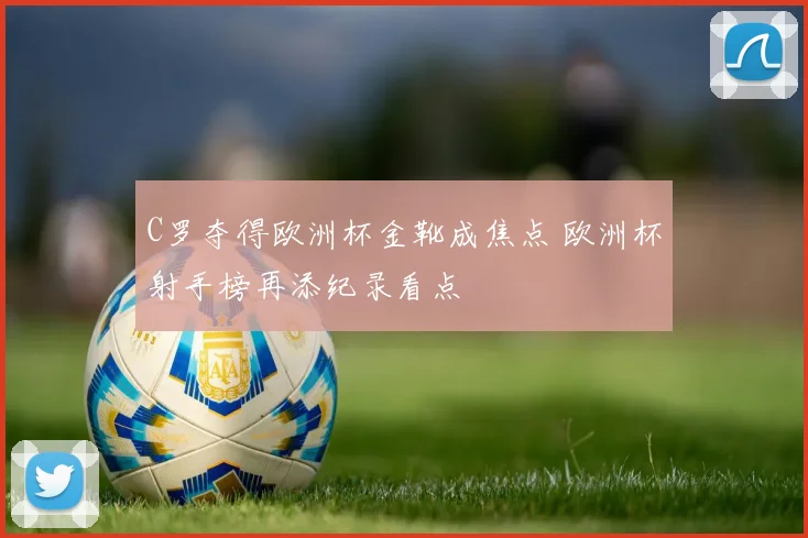 C罗夺得欧洲杯金靴成焦点 欧洲杯射手榜再添纪录看点