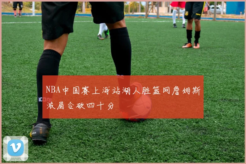 NBA中国赛上海站湖人胜篮网詹姆斯浓眉合砍四十分