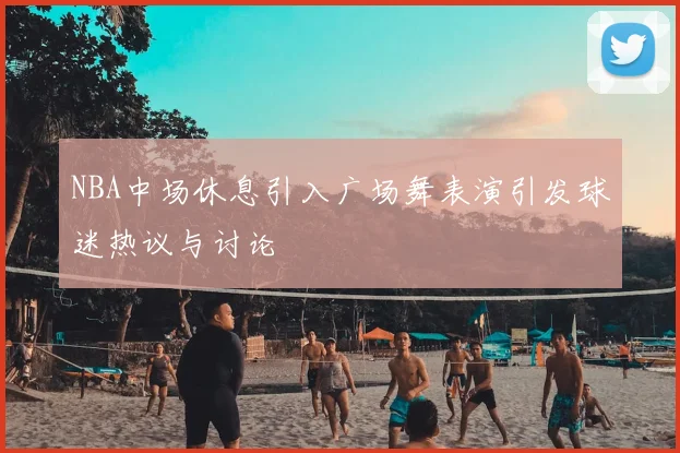 NBA中场休息引入广场舞表演引发球迷热议与讨论
