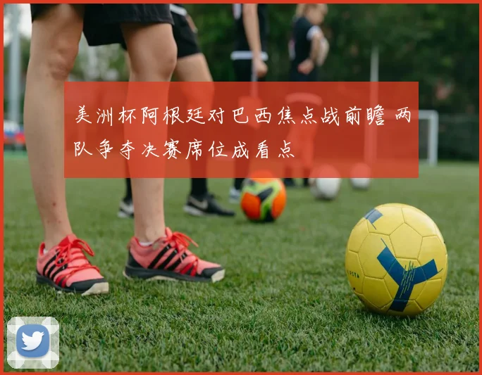 美洲杯阿根廷对巴西焦点战前瞻 两队争夺决赛席位成看点