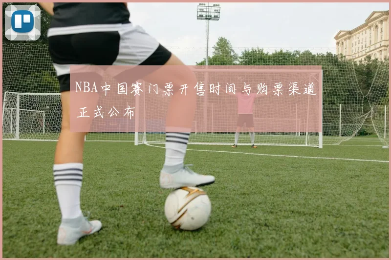 NBA中国赛门票开售时间与购票渠道正式公布