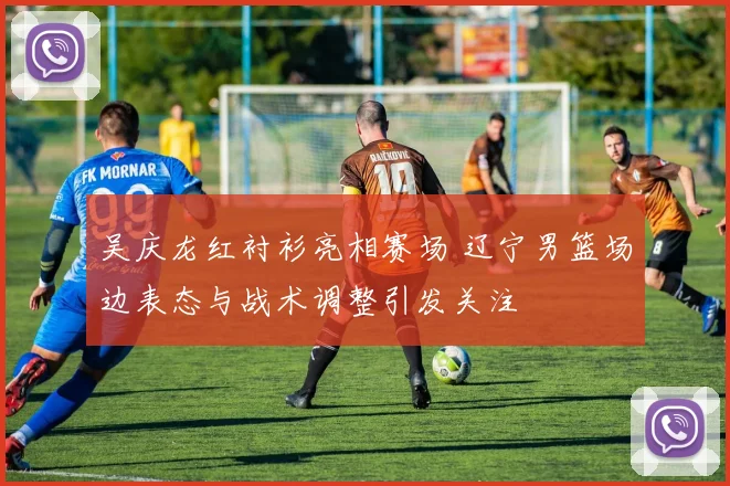 吴庆龙红衬衫亮相赛场 辽宁男篮场边表态与战术调整引发关注