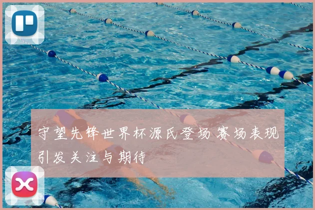 守望先锋世界杯源氏登场 赛场表现引发关注与期待