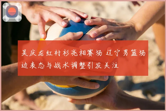 吴庆龙红衬衫亮相赛场 辽宁男篮场边表态与战术调整引发关注