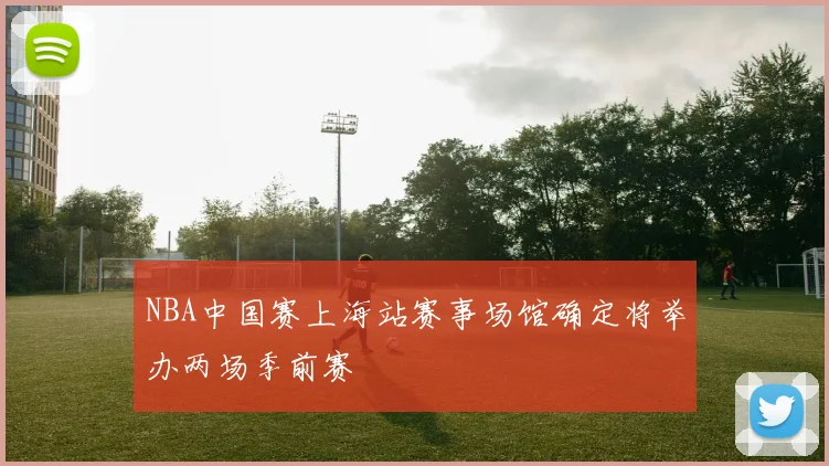 NBA中国赛上海站赛事场馆确定将举办两场季前赛