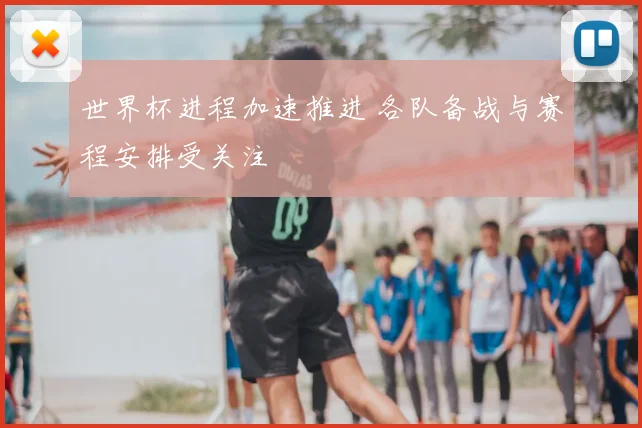 世界杯进程加速推进 各队备战与赛程安排受关注