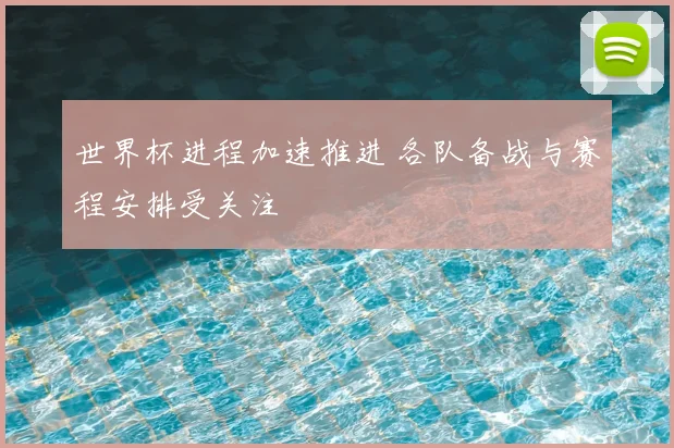 世界杯进程加速推进 各队备战与赛程安排受关注