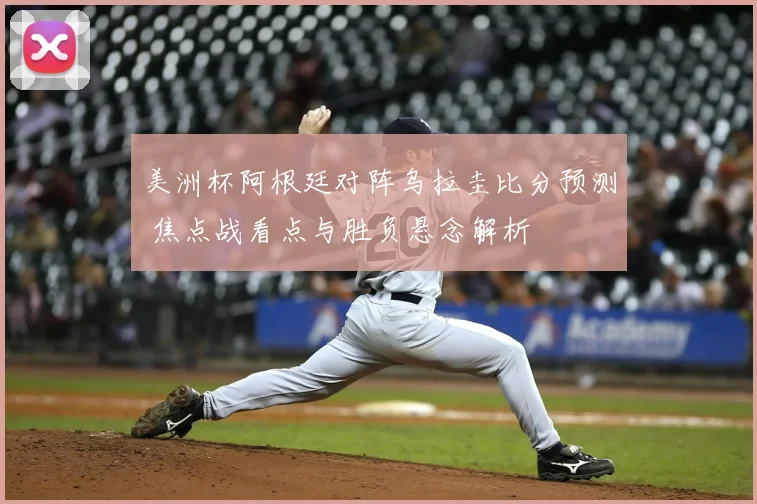 美洲杯阿根廷对阵乌拉圭比分预测 焦点战看点与胜负悬念解析